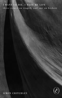 I Want to Die, I Hate My Life: Three Essays on Tragedy and One on Beckett by Critchley, Simon