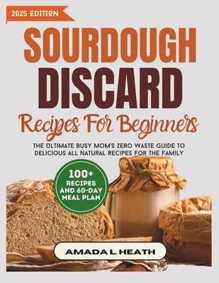 Sourdough Discard Recipes For Beginners: The Ultimate Busy Mom's Zero Waste Guide To Delicious All Natural Recipes For The Family by L. Heath, Amada