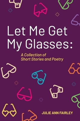 Let Me Get My Glasses: A Collection of Short Stories and Poetry by Fairley, Julie Ann