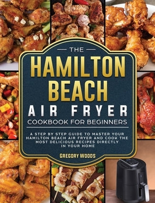The Hamilton Beach Air Fryer Cookbook For Beginners: A step by step guide to master your Hamilton Beach Air Fryer and cook the most delicious recipes by Woods, Gregory