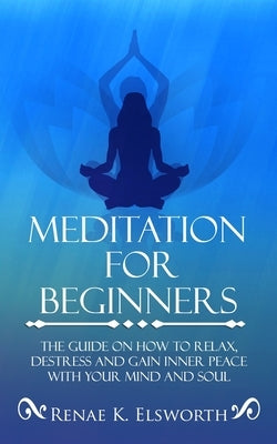 Meditation For Beginners: The Guide On How To Relax, Destress And Gain Inner Peace With Your Mind And Soul by Elsworth, Renae K.