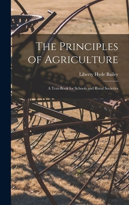 The Principles of Agriculture: A Text-Book for Schools and Rural Societies by Bailey, Liberty Hyde