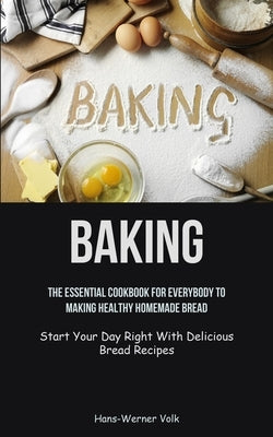 Baking: The Essential Cookbook For Everybody To Making Healthy Homemade Bread (Start Your Day Right With Delicious Bread Recipes) by Volk, Hans-Werner