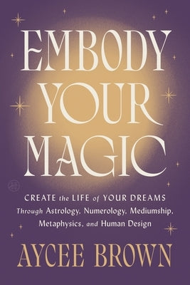 Embody Your Magic: Create the Life of Your Dreams Through Astrology, Numerology, Mediumship, Metaphysics, and Human Design by Brown, Aycee