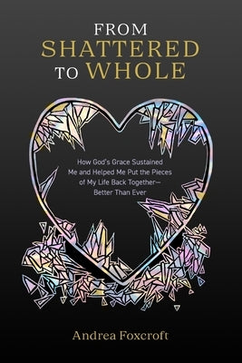 From Shattered to Whole: How God's Grace Sustained Me and Helped Me Put the Pieces of My Life Back Together-Better Than Ever by Foxcroft, Andrea