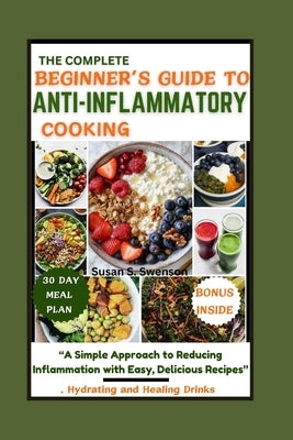 The Complete Beginner's Guide to Anti-Inflammatory Cooking: "A Simple Approach to Reducing Inflammation with Easy, Delicious Recipes" by S. Swenson, Susan