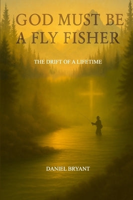 God Must Be A Fly Fisher: The Drift of a Lifetime by Bryant, Daniel