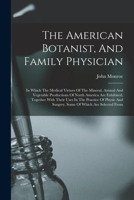 The American Botanist, And Family Physician: In Which The Medical Virtues Of The Mineral, Animal And Vegetable Productions Of North America Are Exhibi by Monroe, John