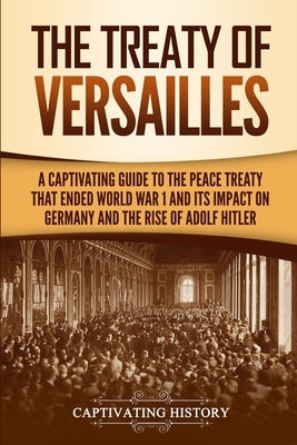 The Treaty of Versailles: A Captivating Guide to the Peace Treaty That Ended World War 1 and Its Impact on Germany and the Rise of Adolf Hitler by History, Captivating