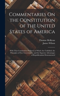 Commentaries On the Constitution of the United States of America: With That Constitution Prefixed, in Which Are Unfolded, the Principles of Free Gover by Wilson, James