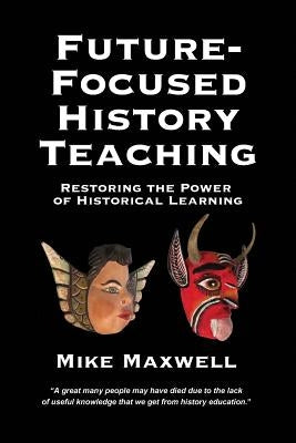 Future-Focused History Teaching: Restoring the Power of Historical Learning by Maxwell, Mike