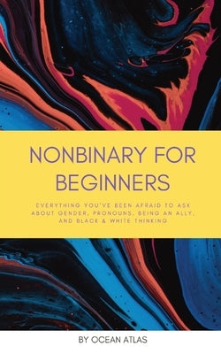 Nonbinary For Beginners: Everything you've been afraid to ask about gender, pronouns, being an ally, and black & white thinking by Atlas, Ocean