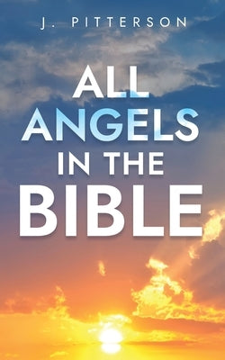 All Angels in The Bible: Unveiling Divine Messengers and Guardians - A Comprehensive Guide to Angelic Presence Across Every Book of the Bible by Pitterson, J.