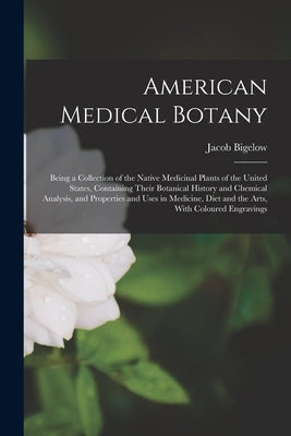 American Medical Botany: Being a Collection of the Native Medicinal Plants of the United States, Containing Their Botanical History and Chemica by Bigelow, Jacob