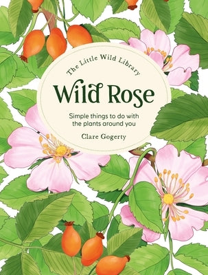 The Little Wild Library: Wild Rose: Simple Things to Do with the Plants Around You. by Gogerty, Clare
