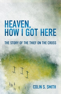 Heaven, How I Got Here: The Story of the Thief on the Cross by Smith, Colin S.