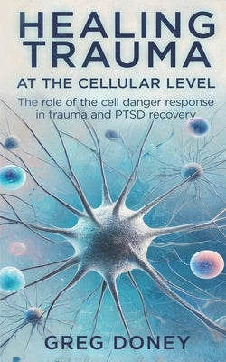 Healing Trauma at the Cellular Level: The role of the cell danger response in trauma and PTSD recovery by Doney, Greg