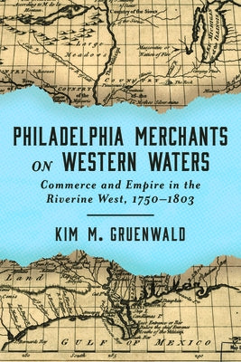 Philadelphia Merchants on Western Waters: Commerce and Empire in the Riverine West, 1750-1803 by Gruenwald, Kim M.