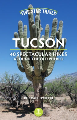 Five-Star Trails: Tucson: 40 Spectacular Hikes Around the Old Pueblo by Rachowiecki, Rob