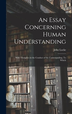 An Essay Concerning Human Understanding; With Thoughts on the Conduct of the Understanding. To Which by John, Locke
