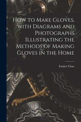 How to Make Gloves, With Diagrams and Photographs Illustrating the Methods of Making Gloves in the Home by Close, Eunice