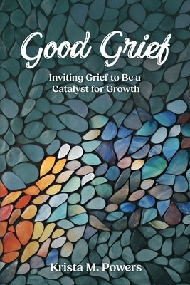 Good Grief: Inviting Grief to Be a Catalyst for Growth by Powers, Krista