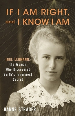 If I Am Right, and I Know I Am: Inge Lehmann, the Woman Who Discovered Earth's Innermost Secret by Strager, Hanne