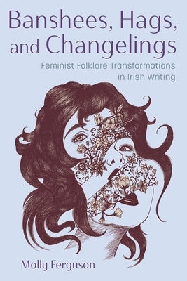 Banshees, Hags, and Changelings: Feminist Folklore Transformations in Irish Writing by Ferguson, Molly