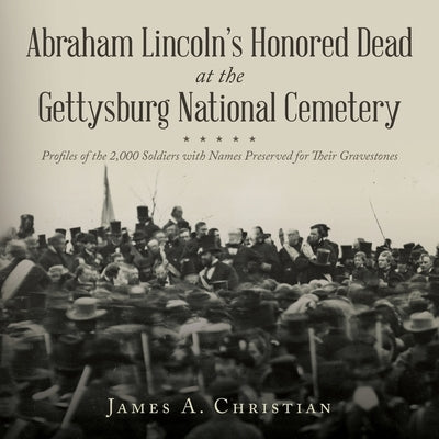 Abraham Lincoln's Honored Dead at The Gettysburg National Cemetery: Profiles of the 2,000 Soldiers with Names Preserved for Their Gravestones by Christian, James A.