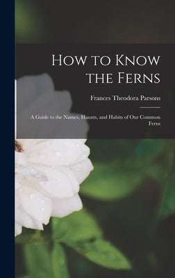 How to Know the Ferns: a Guide to the Names, Haunts, and Habits of Our Common Ferns by Parsons, Frances Theodora 1861-1952