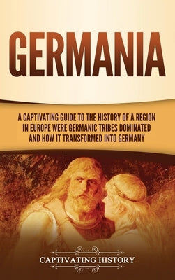 Germania: A Captivating Guide to the History of a Region in Europe Where Germanic Tribes Dominated and How It Transformed into G by History, Captivating