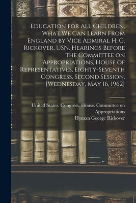 Education for all Children, What we can Learn From England by Vice Admiral H. G. Rickover, USN. Hearings Before the Committee on Appropriations, House by United States Congress House Commi