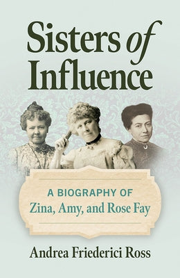 Sisters of Influence: A Biography of Zina, Amy, and Rose Fay by Ross, Andrea Friederici