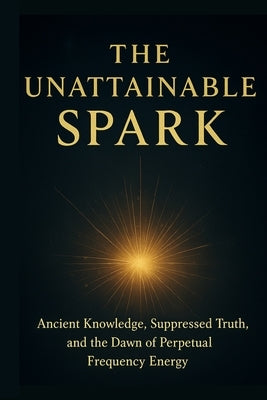 The Unattainable Spark: Ancient Knowledge, Suppressed Truth, and the Dawn of Perpetual Frequency Energy by Nappie, Steven