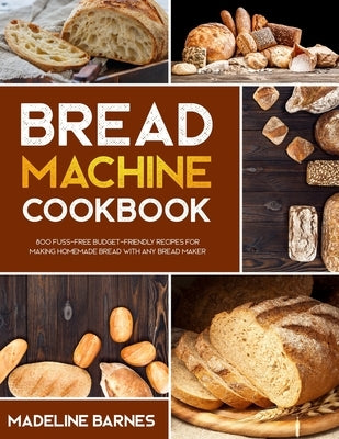 Bread Machine Cookbook: 800 Fuss-Free Budget-Friendly Recipes for Making Homemade Bread with Any Bread Maker by Barnes, Madeline