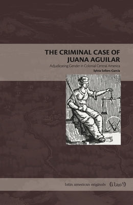 The Criminal Case of Juana Aguilar: Adjudicating Gender in Colonial Central America by Sellers-García, Sylvia
