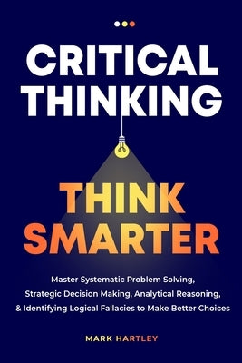 Critical Thinking Think Smarter: Master Systematic Problem Solving, Strategic Decision Making, Analytical Reasoning, and Identifying Logical Fallacies by Hartely, Mark