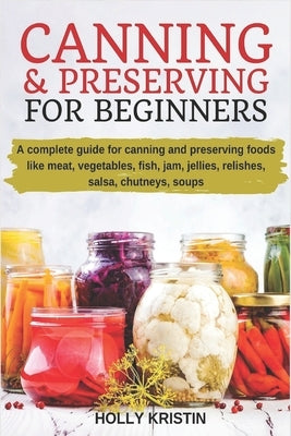 Canning and Preserving for Beginners: How to Make and Can Jams, Jellies, Pickles, Relishes, Soups, Meats, Vegetables and More at Home. The Complete Gu by Kristin, Holly