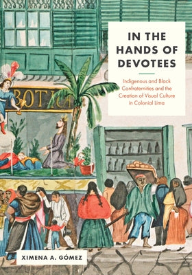 In the Hands of Devotees: Indigenous and Black Confraternities and the Creation of Visual Culture in Colonial Lima by Gómez, Ximena A.