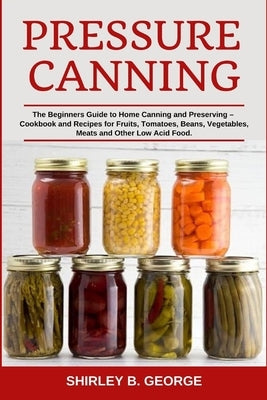 Pressure Canning: The Beginners Guide to Home Canning and Preserving - Cookbook and Recipes for Fruits, Tomatoes, Beans, Vegetables, Mea by George, Shirley B.