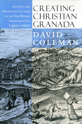 Creating Christian Granada: Society and Religious Culture in an Old-World Frontier City, 1492-1600 by Coleman, David