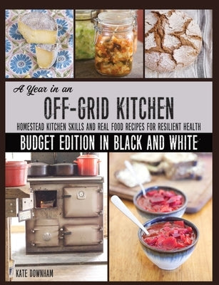 A Year in an Off-Grid Kitchen (Budget Edition in Black and White): Homestead Kitchen Skills and Real Food Recipes for Resilient Health by Downham, Kate
