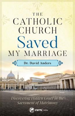 The Catholic Church Saved My Marriage: Discovering Hidden Grace in the Sacrament of Matrimony by Anders, David