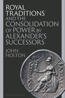 Royal Traditions and the Consolidation of Power by Alexander's Successors by Holton, John