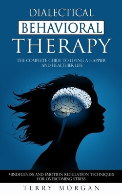 Dialectical Behavioral Therapy: The Complete Guide to Living a Happier and Healthier Life (Mindfulness and Emotion Regulation Techniques for Overcomin by Morgan, Terry