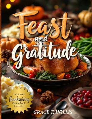 Feast and Gratitude: Classic Recipe Book for Thanksgiving, Easy Holiday Dinner Party Ideas, and Must-Haves for Hosting a Memorable Feast by Hollis, Grace T.