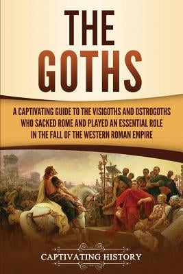 The Goths: A Captivating Guide to the Visigoths and Ostrogoths Who Sacked Rome and Played an Essential Role in the Fall of the We by History, Captivating