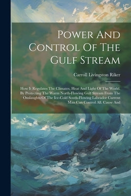 Power And Control Of The Gulf Stream: How It Regulates The Climates, Heat And Light Of The World. By Protecting The Warm North-flowing Gulf Stream Fro by Riker, Carroll Livingston