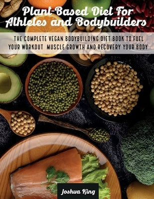 Plant-Based Diet For Athletes and Bodybuilders: The Complete Vegan Bodybuilding Diet Book to Fuel Your Workout, Muscle Growth And Recovery Your Body by King, Joshua