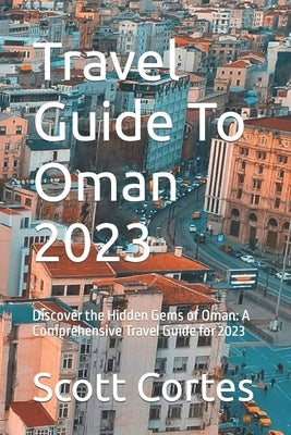 Travel Guide To Oman 2023: Discover the Hidden Gems of Oman: A Comprehensive Travel Guide for 2023 by Cortes, Scott